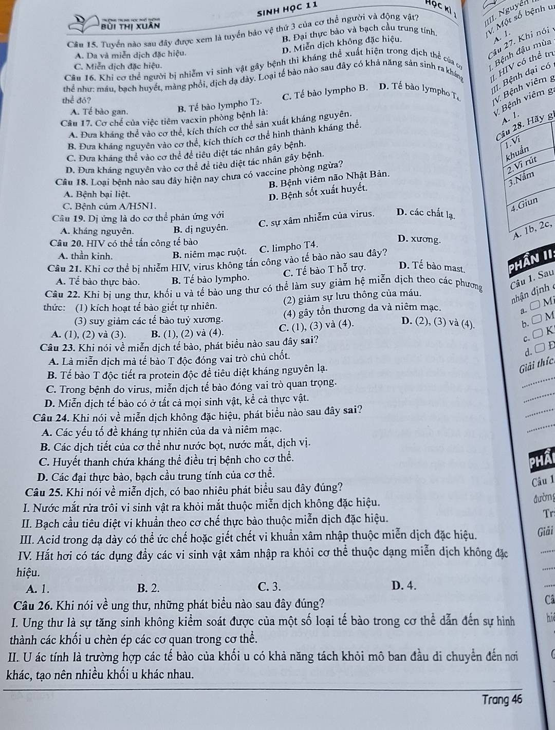 Sinh học 11 Học kỉ 
IIIII. Nguyễn
B. Đại thực bào và bạch cầu trung tính V Một số bệnh u
bùi thị xuân
Cầu 15. Tuyển nào sau đây được xem là tuyển bảo vệ thứ 3 của cơ thể người và động vật?
A. 1.
2ầu 27. Khi nói
D. Miễn dịch không đặc hiệu.
Bệnh đậu mùa
A. Da và miễn dịch đặc hiệu.
Câu 16. Khi cơ thể người bị nhiễm vi sinh vật gây bệnh thì kháng thể xuất hiện trong dịch thể của có C. Miễn dịch đặc hiệu.
thể như: máu, bạch huyết, màng phổi, dịch dạ dày. Loại tế bào nào sau đây có khả năng sản sinh ra kháng I HIV có thể trị
II. Bệnh dại có
thể đỏ? C. Tế bào lympho B. D. Tế bào lympho Ta V Bệnh viêm g
V. Bệnh viêm g
A. Tế bào gan. B. Tế bào lympho T2.
A. 1.
Câu 17. Cơ chế của việc tiêm vacxin phòng bệnh là:
Cầu 28. Hãy g.
A. Đưa kháng thể vào cơ thể, kích thích cơ thể sản xuất kháng nguyên.
B. Đưa kháng nguyên vào cơ thể, kích thích cơ thể hình thành kháng thể
C. Đưa kháng thể vào cơ thể đề tiêu diệt tác nhân gây bệnh.
1. Vi
D. Đưa kháng nguyên vào cơ thể để tiêu diệt tác nhân gây bệnh.
khuẩn
Câu 18. Loại bệnh nào sau đây hiện nay chưa có vaccine phòng ngừa?
2.Vi rút
3. Nấm
B Bệnh viêm não Nhật Bản.
A. Bệnh bại liệt.
D. Bệnh sốt xuất huyết.
C. Bệnh cúm A/H5N1.
4.Giun
Câu 19. Dị ứng là do cơ thể phản ứng với
C. sự xâm nhiễm của virus. D. các chất lạ.
A. 1b, 2c,
A. kháng nguyên. B. dị nguyên.
Câu 20. HIV có thể tấn công tế bào
B. niêm mạc ruột. C. limpho T4.
D. xương.
A. thần kinh.
Câu 21. Khí cơ thể bị nhiễm HIV, virus không tấn công vào tế bào nào sau đây?
A. Tế bào thực bào. B. Tế bào lympho. C. Tế bào T hỗ trợ. D. Tế bào mast, Phần II.
Câu 22. Khi bị ung thư, khối u và tế bào ung thư có thể làm suy giảm hệ miễn dịch theo các phương Câu 1. Sau
(2) giảm sự lưu thông của máu.
nhận định 
thức: (1) kích hoạt tế bào giết tự nhiên.
(3) suy giảm các tế bào tuỷ xương. (4) gây tồn thương da và niêm mạc.
a. □ Mi
C. (1), (3) và (4). D. (2), (3) và (4). b. □ M
A. (1), (2) và (3). B. (1), (2) và (4).
c. □ K
Câu 23. Khi nói về miễn dịch tế bào, phát biểu nào sau đây sai?
A. Là miễn dịch mà tế bào T độc đóng vai trò chủ chốt. d. D D
_
B. Tế bào T độc tiết ra protein độc để tiêu diệt kháng nguyên lạ.
Giải thíc
C. Trong bệnh do virus, miễn dịch tế bào đóng vai trò quan trọng.
D. Miễn dịch tế bào có ở tất cả mọi sinh vật, kể cả thực vật.
_
Câu 24. Khi nói về miễn dịch không đặc hiệu, phát biểu nào sau đây sai?
_
A. Các yếu tố đề kháng tự nhiên của da và niêm mạc.
_
B. Các dịch tiết của cơ thể như nước bọt, nước mắt, dịch vị.
C. Huyết thanh chứa kháng thể điều trị bệnh cho cơ thể.
phâi
D. Các đại thực bào, bạch cầu trung tính của cơ thể.
Câu 1
Câu 25. Khi nói về miễn dịch, có bao nhiêu phát biểu sau đây đúng?
I. Nước mắt rửa trôi vi sinh vật ra khỏi mắt thuộc miễn dịch không đặc hiệu.
đường
II. Bạch cầu tiêu diệt vi khuẩn theo cơ chế thực bào thuộc miễn dịch đặc hiệu.
Tr
III. Acid trong dạ dày có thể ức chế hoặc giết chết vi khuẩn xâm nhập thuộc miễn dịch đặc hiệu.
Giải
IV. Hắt hơi có tác dụng đẩy các vi sinh vật xâm nhập ra khỏi cơ thể thuộc dạng miễn dịch không đặc
hiệu.
A. 1. B. 2. C. 3. D. 4.
Câu 26. Khi nói về ung thư, những phát biểu nào sau đây đúng?
Câ
I. Ung thư là sự tăng sinh không kiểm soát được của một số loại tế bào trong cơ thể dẫn đến sự hình  hể
thành các khối u chèn ép các cơ quan trong cơ thể.
II. U ác tính là trường hợp các tế bào của khối u có khả năng tách khỏi mô ban đầu di chuyển đến nơi
khác, tạo nên nhiều khối u khác nhau.
Trang 46