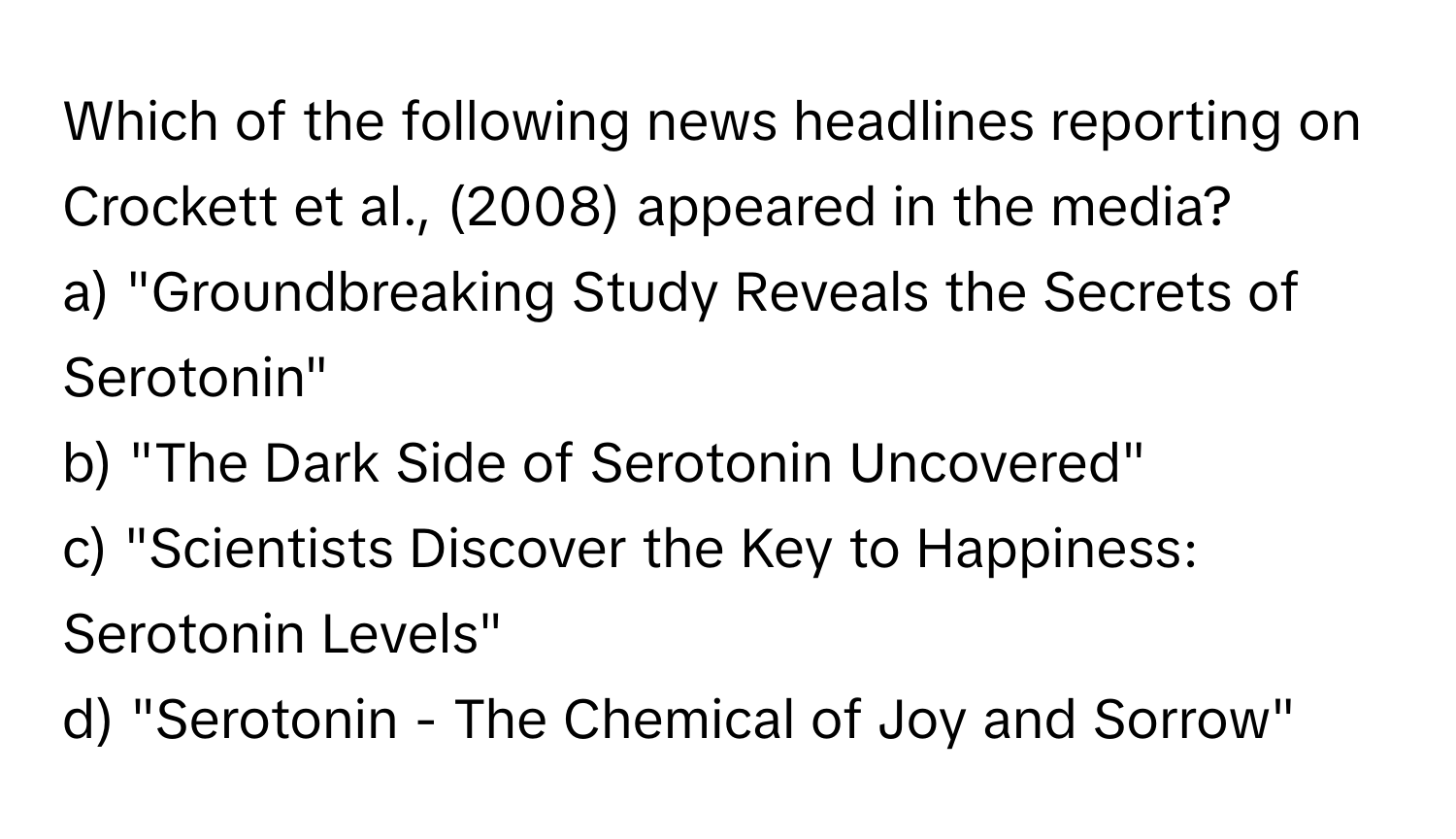 Which of the following news headlines reporting on Crockett et al., (2008) appeared in the media?

a) "Groundbreaking Study Reveals the Secrets of Serotonin" 
b) "The Dark Side of Serotonin Uncovered" 
c) "Scientists Discover the Key to Happiness: Serotonin Levels" 
d) "Serotonin - The Chemical of Joy and Sorrow"