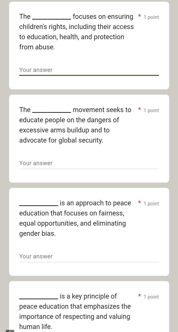 The _focuses on ensuring * 1 point 
children's rights, including their access 
to education, health, and protection 
from abuse. 
Your answer 
The _movement seeks to * 1 point 
educate people on the dangers of 
excessive arms buildup and to 
advocate for global security. 
Your answer 
_is an approach to peace * 1 point 
education that focuses on fairness, 
equal opportunities, and eliminating 
gender bias. 
Your answer 
_is a key principle of 1 point 
peace education that emphasizes the 
importance of respecting and valuing 
human life.