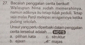 Bacalah penggalan cerita berikut!
Walaupun Nina sudah memarahinya,
namun adiknya itu tetap tidak peduli. Tetap
saja malas Panji melepas seragamnya ketika
pulang sekolah.
Unsur yang perlu diperbaiki dalam penggalan
cerita tersebut adalah .... HOTS
a.pilihan kata c. struktur
b. ejaan d. majas