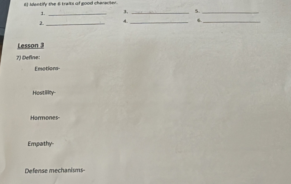 Identify the 6 traits of good character. 
1._ 
3,_ 
5._ 
2._ 
4._ 
6._ 
Lesson 3 
7) Define: 
Emotions- 
Hostility- 
Hormones- 
Empathy- 
Defense mechanisms-
