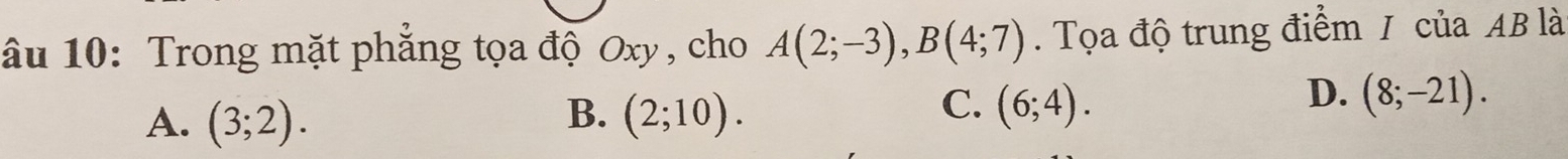 âu 10: Trong mặt phẳng tọa độ Oxy, cho A(2;-3), B(4;7). Tọa độ trung điểm / của AB là
B.
A. (3;2). (2;10).
D.
C. (6;4). (8;-21).