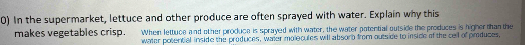 In the supermarket, lettuce and other produce are often sprayed with water. Explain why this 
makes vegetables crisp. When lettuce and other produce is sprayed with water, the water potential outside the produces is higher than the 
water potential inside the produces, water molecules will absorb from outside to inside of the cell of produces,