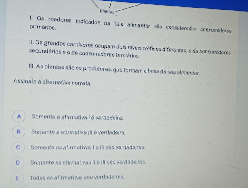 Plantas
I. Os roedores indicados na teia alimentar são considerados consumidores
primários.
II. Os grandes carnívoros ocupam dois níveis tróficos diferentes, o de consumidores
secundários e o de consumidores terciários.
III. As plantas são os produtores, que formam a base da teia alimentar.
Assinale a alternativa correta.
A Somente a afirmativa I é verdadeira.
B Somente a afirmativa III é verdadeira.
C Somente as afirmativas I e III são verdadeiras.
D Somente as afirmativas II e III são verdadeiras.
E Todas as afirmativas são verdadeiras.