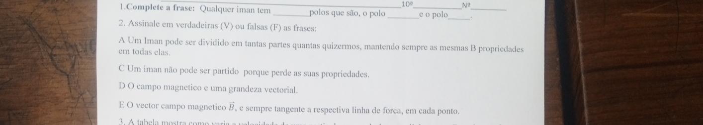 10° Nº
1.Complete a frase: Qualquer iman tem_ _polos que são, o polo __e o polo .
_
2. Assinale em verdadeiras (V) ou falsas (F) as frases:
A Um Iman pode ser dividido em tantas partes quantas quizermos, mantendo sempre as mesmas B propriedades
em todas elas.
C Um iman não pode ser partido porque perde as suas propriedades.
D O campo magnetico e uma grandeza vectorial.
E O vector campo magnetico vector B , e sempre tangente a respectiva linha de forca, em cada ponto.