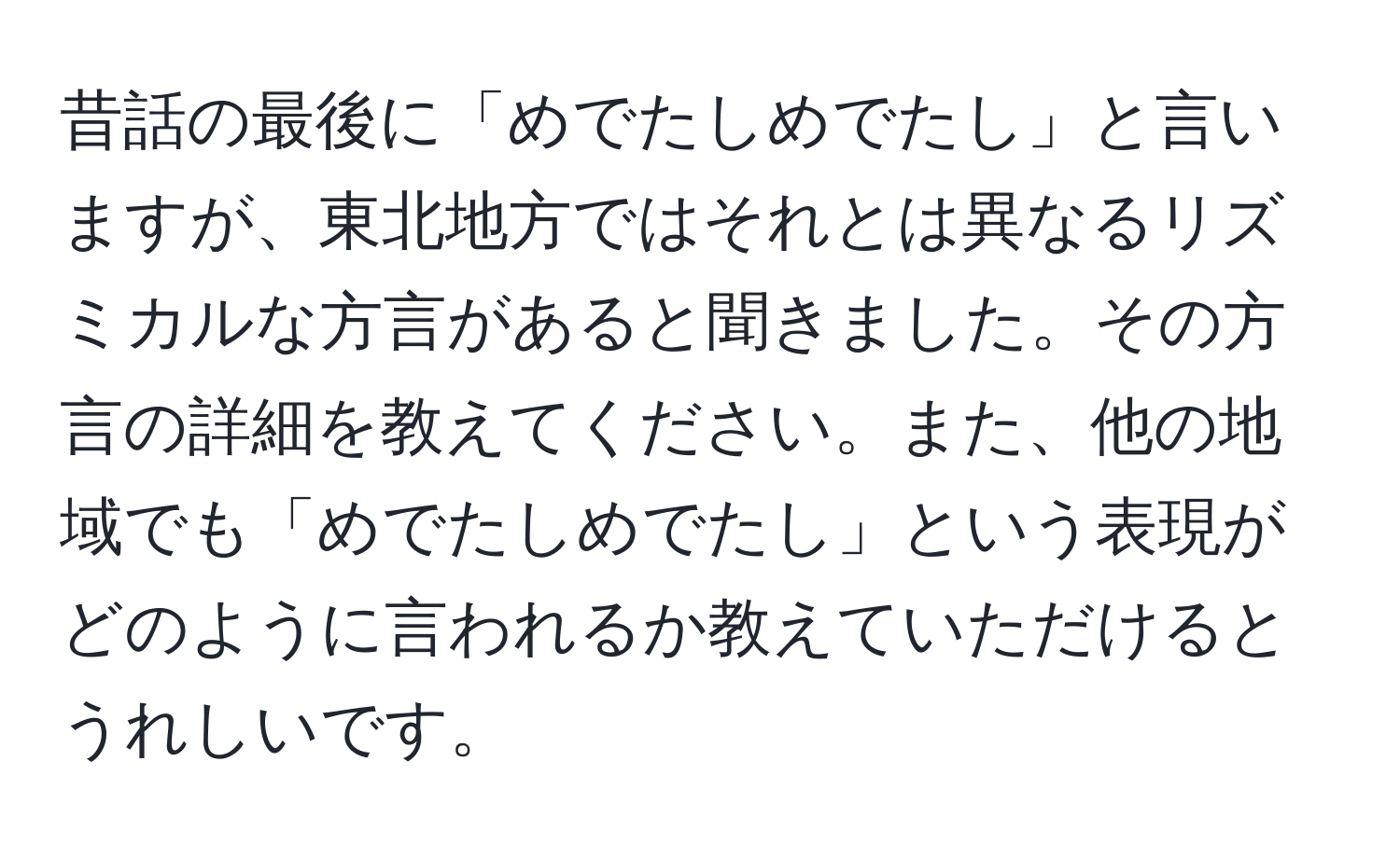 昔話の最後に「めでたしめでたし」と言いますが、東北地方ではそれとは異なるリズミカルな方言があると聞きました。その方言の詳細を教えてください。また、他の地域でも「めでたしめでたし」という表現がどのように言われるか教えていただけるとうれしいです。