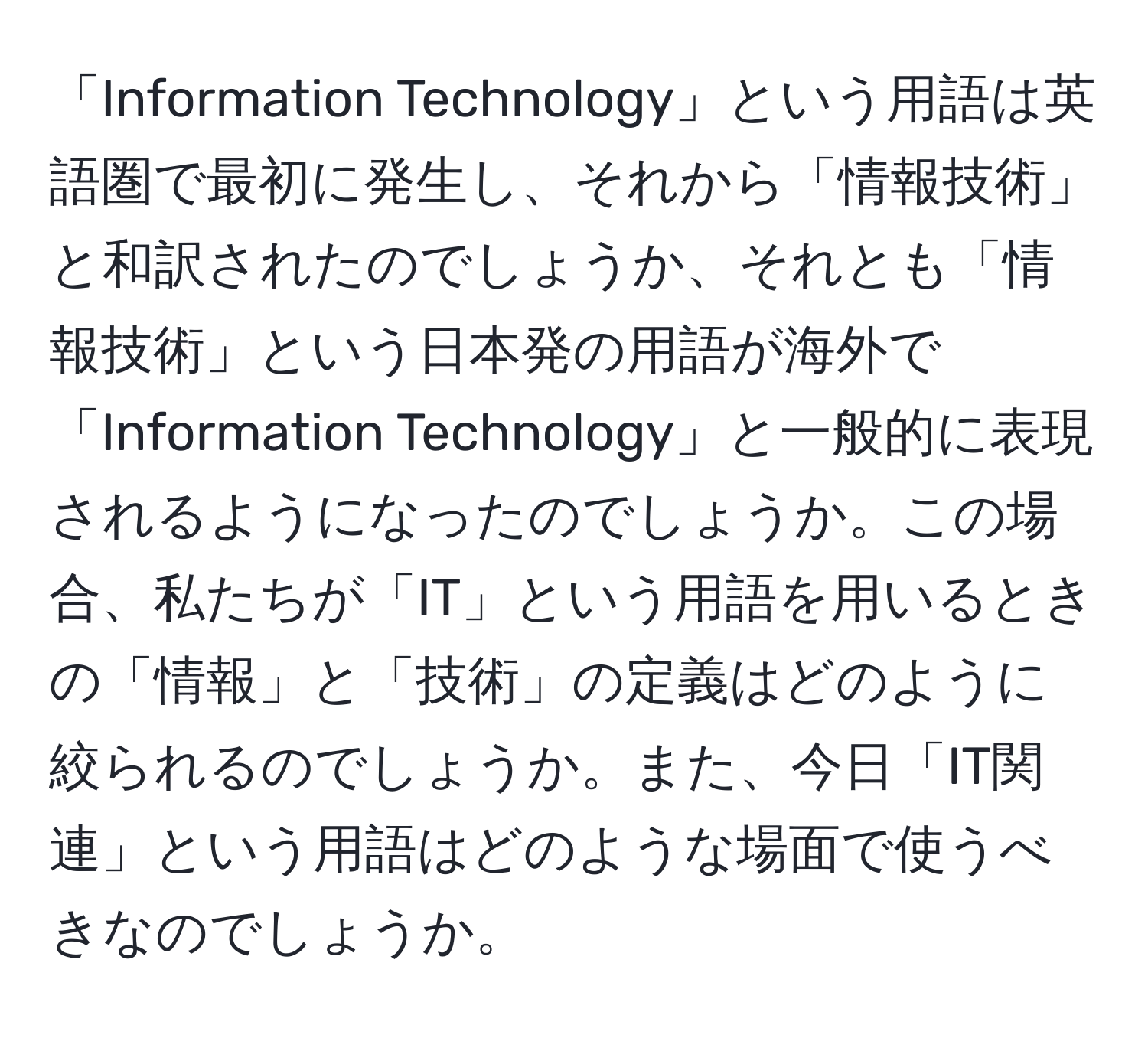 「Information Technology」という用語は英語圏で最初に発生し、それから「情報技術」と和訳されたのでしょうか、それとも「情報技術」という日本発の用語が海外で「Information Technology」と一般的に表現されるようになったのでしょうか。この場合、私たちが「IT」という用語を用いるときの「情報」と「技術」の定義はどのように絞られるのでしょうか。また、今日「IT関連」という用語はどのような場面で使うべきなのでしょうか。