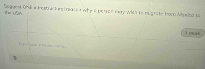 Suggest ONE infrastructural reason why a person may wish to migrate from Mexico to 
the USA. 
1 mark 
Type your answer here...