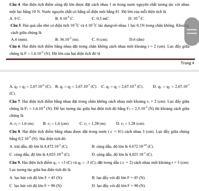 Hai điện tích điểm cùng độ lớn được đặt cách nhau 1 m trong nước nguyên chất tương tác với nhau
một lực bằng 10 N. Nước nguyên chất có hằng số điện môi bằng 81. Độ lớn của mỗi điện tích là
A. 9 C. B. 9.10^(-8)C. C. 0,3 mC. D. 10^(-3)C.
Câu 5. Hai quả cầu nhỏ có điện tích 10^(-7)C và 4.10^(-7)C tác dụngvới nhau 1 lực 0,1N trong chân không. Khoảng
cách giữa chúng là
A.6 (mm). B. 36.10^(-4)(m). C. 6 (cm). D.6 (dm)
Câu 6. Hai điện tích điểm bằng nhau đặt trong chân không cách nhau một khoảng r=2(cm) ). Lực đầy giữa
chúng là F=1,6.10^(-4)(N) Độ lớn của hai điện tích đó là
Trang 4
A. q_1=q_2=2,67.10^(-9)(C) 、 B. q_1=q_2=2,67.10^(-7)(C). C. q_1=q_2=2,67.10^(-9)(C). D. q_1=q_2=2,67.10^(-7)
(C).
Câu 7. Hai điện tích điểm bằng nhau đặt trong chân không cách nhau một khoảng r_1=2(cm). Lực đầy giữa
chúng là F_1=1,6.10^(-4)(N). Để lực tương tác giữa hai điện tích đó bằng F_2=2,5.10^(-4)(N) thì khoảng cách giữa
chúng là
A. r_2=1,6(m). B. r_2=1,6(cm). C. r_2=1,28(m). D. r_2=1,28(cm).
Câu 8. Hai điện tích điểm bằng nhau được đặt trong nước (varepsilon =81) cách nhau 3 (cm). Lực đầy giữa chúng
bằng 0,2.10^(-5)(N) Hai điện tích đó
A. trái dấu, độ lớn là 4,472.10^(-2)(C). B. cùng dấu, độ lớn là 4,472.10^(-10)(C).
C. cùng dấu, độ lớn là 4,025.10^(-9)(C). D. cùng dấu, độ lớn là 4,025.10^(-3)(C).
Câu 9. Hai điện tích điểm q_1=+3 (C) và q_2=-3 (C), đặt trong dầu (varepsilon =2) cách nhau một khoảng r=3 | (cm).
Lực tương tác giữa hai điện tích đó là
A. lực hút với độ lớn F=45(N). B. lực đầy với độ lớn F=45(N).
C. lực hút với độ lớn F=90(N). D. lực đầy với độ lớn F=90(N).