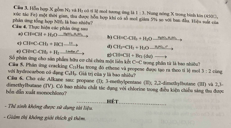 Hỗn hợp X gồm N_2 và H_2 có tỉ lệ mol tương ứng là 1:3. Nung nóng X trong bình kin(450□ ,
xúc tác Fe) một thời gian, thu được hỗn hợp khí có số mol giảm 5% so với ban đầu. Hiệu suất của
phản ứng tổng hợp NH_3 là bao nhiêu?
Câu 4. Thực hiện các phản ứng sau
a) CHequiv CH+H_2Oxrightarrow HgSO_4,H_2SO_4 b) CHequiv C-CH_3+H_2Oxrightarrow HgSO_4.H_2SO_4
c) CHequiv C-CH_3+HC1xrightarrow 1:1 d) CH_2=CH_2+H_2Oxrightarrow H_3PO_4.t°
e) CHequiv C-CH_3+H_2_ Lindlar.t° g) CHequiv CH+Br_2(du)to
Số phản ứng cho sản phẩm hữu cơ chỉ chứa một liên kết C=C trong phân tử là bao nhiêu?
Câu 5. Phản ứng cracking C_21 H44 trong đó ethene và propene được tạo ra theo tỉ lệ mol 3:2 cùng
với hydrocarbon có dạng C_xH_y 3. Giá trị của y là bao nhiêu?
Câu 6. Cho các Alkane sau: propane (I); 3-methylpentane (II); 2,2-dimethylbutane (III) và 2,3-
dimethylbutane (IV). Có bao nhiêu chất tác dụng với chlorine trong điều kiện chiếu sáng thu được
bốn dẫn xuất monochloro?
_ hét_
- Thí sinh không được sử dụng tài liệu.
- Giám thị không giải thích gì thêm.