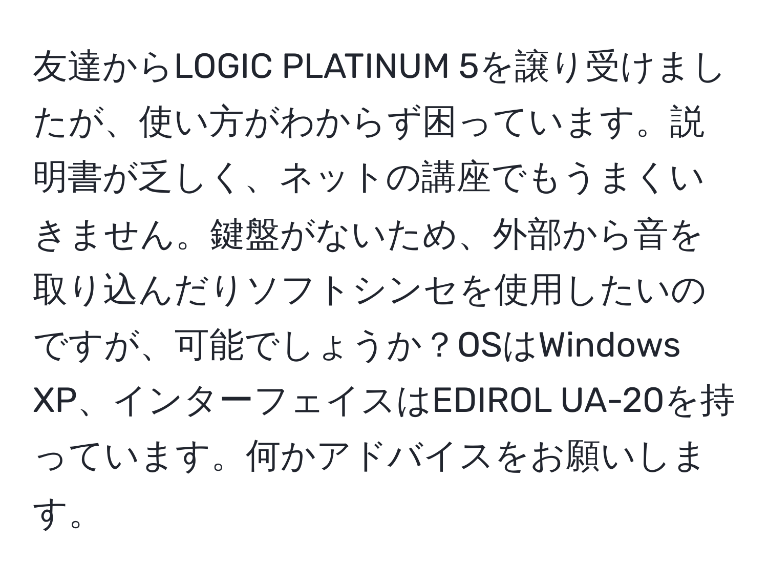 友達からLOGIC PLATINUM 5を譲り受けましたが、使い方がわからず困っています。説明書が乏しく、ネットの講座でもうまくいきません。鍵盤がないため、外部から音を取り込んだりソフトシンセを使用したいのですが、可能でしょうか？OSはWindows XP、インターフェイスはEDIROL UA-20を持っています。何かアドバイスをお願いします。