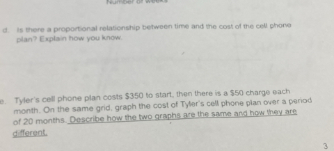 Number of wee 
d. Is there a proportional relationship between time and the cost of the cell phone 
plan? Explain how you know. 
e. Tyler's cell phone plan costs $350 to start, then there is a $50 charge each
month. On the same grid, graph the cost of Tyler's cell phone plan over a period 
of 20 months. Describe how the two graphs are the same and how they are 
different. 
3