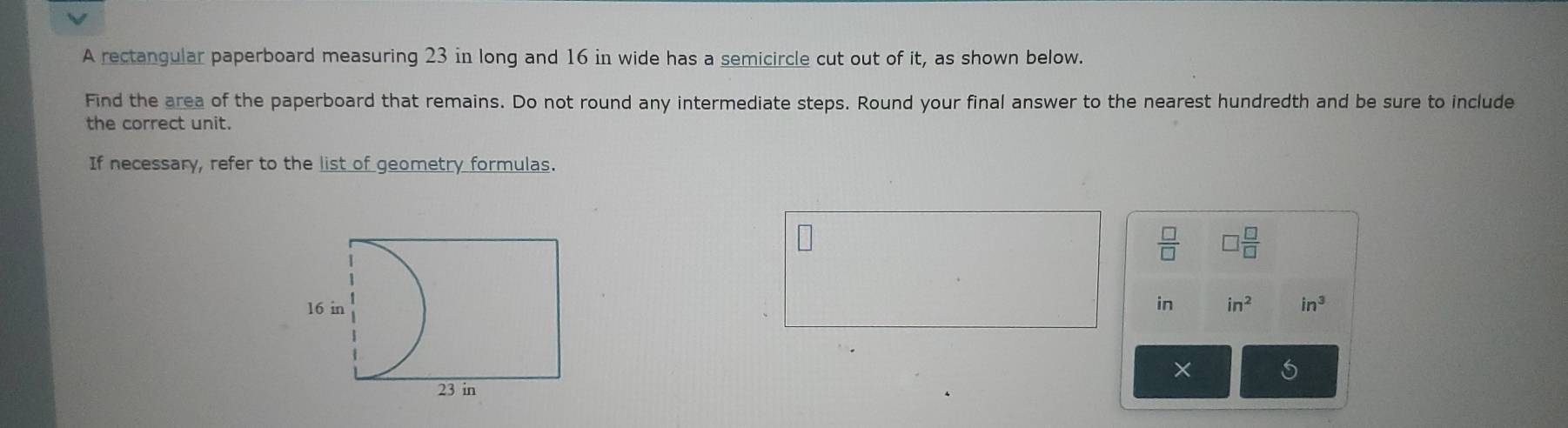 A rectangular paperboard measuring 23 in long and 16 in wide has a semicircle cut out of it, as shown below. 
Find the area of the paperboard that remains. Do not round any intermediate steps. Round your final answer to the nearest hundredth and be sure to include 
the correct unit. 
If necessary, refer to the list of geometry formulas.
 □ /□   □  □ /□  
in in^2 in^3
× 5