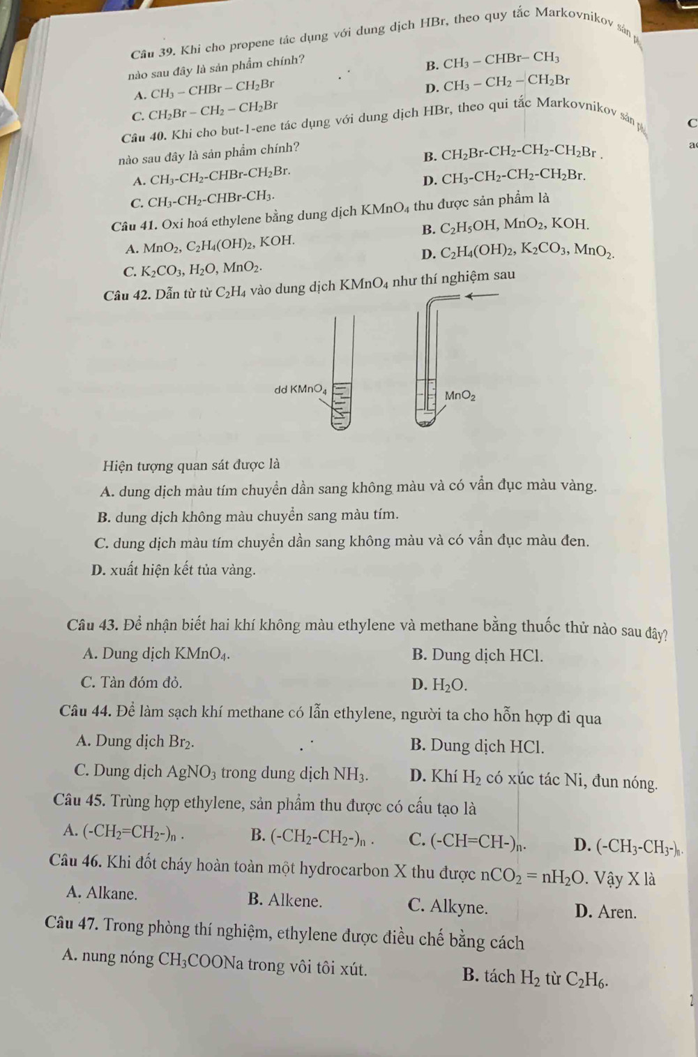 Khi cho propene tác dụng với dung dịch HBr, theo quy tắc Markovnikov sân p
nào sau đây là sản phẩm chính?
B. CH_3-CHBr-CH_3
A. CH_3-CHBr-CH_2Br
D. CH_3-CH_2-CH_2Br
C. CH_2Br-CH_2-CH_2Br
Câu 40. Khi cho but-1-ene tác dụng với dung dịch HBr, theo qui tắc Markovnikov sản p C
nào sau đây là sản phẩm chính?
B. CH_2Br-CH_2-CH_2-CH_2Br. a
A. CH_3-CH_2-CHBr-CH_2Br. CH_3-CH_2-CH_2-CH_2Br.
D.
C. CH_3-CH_2-CHBr-CH_3.
Câu 41. Oxi hoá ethylene bằng dung dịch l (MnO_4 thu được sản phẩm là
B. C_2H_5OH,MnO_2,KOH.
A. MnO_2,C_2H_4(OH)_2, KOH.
D. C_2H_4(OH)_2,K_2CO_3,MnO_2.
C. K_2CO_3,H_2O,MnO_2.
Cầu 42. Dẫn từ từ C_2H_4 vào dung dịch B KMnO_4 như thí nghiệm sau
dd KMnO4
MnO_2
Hiện tượng quan sát được là
A. dung dịch màu tím chuyển dần sang không màu và có vẫn đục màu vàng.
B. dung dịch không màu chuyển sang màu tím.
C. dung dịch màu tím chuyển dần sang không màu và có vẫn đục màu đen.
D. xuất hiện kết tủa vàng.
Câu 43. Để nhận biết hai khí không màu ethylene và methane bằng thuốc thử nào sau đây?
A. Dung dịch KMn O_4 B. Dung dịch HCl.
C. Tàn đóm đỏ. D. H_2O.
Câu 44. Để làm sạch khí methane có lẫn ethylene, người ta cho hỗn hợp đi qua
A. Dung dịch Br₂. B. Dung dịch HCl.
C. Dung dịch AgNO_3 trong dung dịch NH3. D. Kh H_2 có xúc tác Ni, đun nóng.
Câu 45. Trùng hợp ethylene, sản phẩm thu được có cầu tạo là
A. (-CH_2=CH_2-)_n. B. (-CH_2-CH_2-)_n. C. (-CH=CH-)_n. D. (-CH_3-CH_3-)_n.
Câu 46. Khi đốt cháy hoàn toàn một hydrocarbon X thu được nCO_2=nH_2O .Vhat ayX1dot a
A. Alkane. B. Alkene. C. Alkyne. D. Aren.
Câu 47. Trong phòng thí nghiệm, ethylene được điều chế bằng cách
A. nung nóng CH_3 COONa trong vôi tôi xút. B. tách H_2 tù C_2H_6.