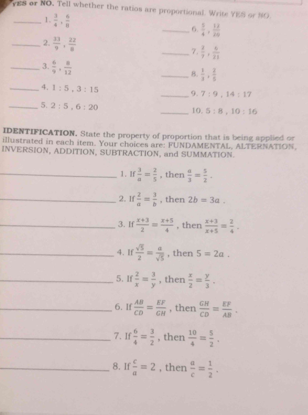 YES or NO. Tell whether the ratios are proportional. Write YES or NO. 
_1.  3/4 ,  6/8 
_6.  5/4 ,  12/20 
_2.  33/9 ,  22/8 
_7.  2/7 ,  6/21 
_3.  6/9 ,  8/12 
_8.  1/3 ,  2/5 
_4. 1:5, 3:15
_9. 7:9, 14:17
_5. 2:5, 6:20
_10. 5:8, 10:16
IDENTIFICATION. State the property of proportion that is being applied or 
illustrated in each item. Your choices are: FUNDAMENTAL, ALTERNATION, 
INVERSION, ADDITION, SUBTRACTION, and SUMMATION. 
_1. If  3/a = 2/5  , then  a/3 = 5/2 . 
_2. If  2/a = 3/b  , then 2b=3a. 
_3. If  (x+3)/2 = (x+5)/4  , then  (x+3)/x+5 = 2/4 . 
_4. If  sqrt(5)/2 = a/sqrt(5)  , then 5=2a. 
_5. If  2/x = 3/y  , then  x/2 = y/3 . 
_6. If  AB/CD = EF/GH  , then  GH/CD = EF/AB . 
_7. If  6/4 = 3/2  , then  10/4 = 5/2 . 
_8. If  c/a =2 , then  a/c = 1/2 .