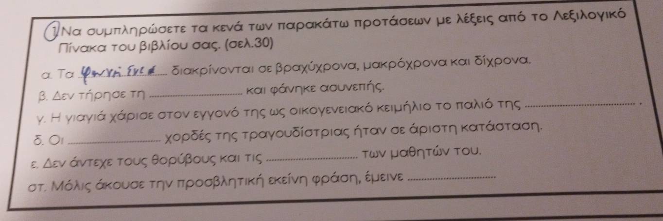 Ι Να συμπληρώσετε τα κενά των παρακάτω ππροτάσεων με λέξεις από το Λεξιλογικό 
Πίνακα του βιβλίου σας. (σελ. 30) 
a. Ta_ Σεκξλοα.. διακρίνονται σε βραχύχρονα, μακρρόρχρονα και δίχρονα. 
β. Δεν τήρησε τη _και φάνηκε ασυνεπτής. 
γ. Η γιαγιά χάρισε στον εγγονό της ως οικογενειακό κειμήλιο το παλιό της_ 
♂. 01 _χορδές της τραγουδίστριας ήταν σε άριστη κατάσταση. 
E, △ varepsilon V άντεχε τους θορύβους και τις _των μαθητών του. 
στ. Μόλις άκουσε την ππροσβλητική εκείνη φράσην εμεινε_