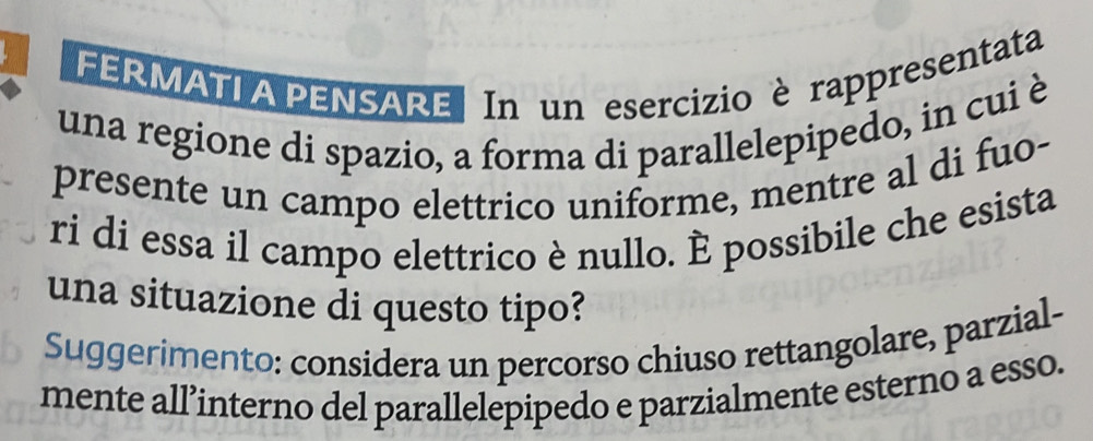 FERMATI A PENSARE In un esercizio èrappresentata 
una regione di spazio, a forma di parallelepipedo, in cui è 
presente un campo elettrico uniforme, mentre al di fuo- 
ri di essa il campo elettrico è nullo. È possibile che esista 
una situazione di questo tipo? 
Suggerimento: considera un percorso chiuso rettangolare, parzial- 
mente all’interno del parallelepipedo e parzialmente esterno a esso.