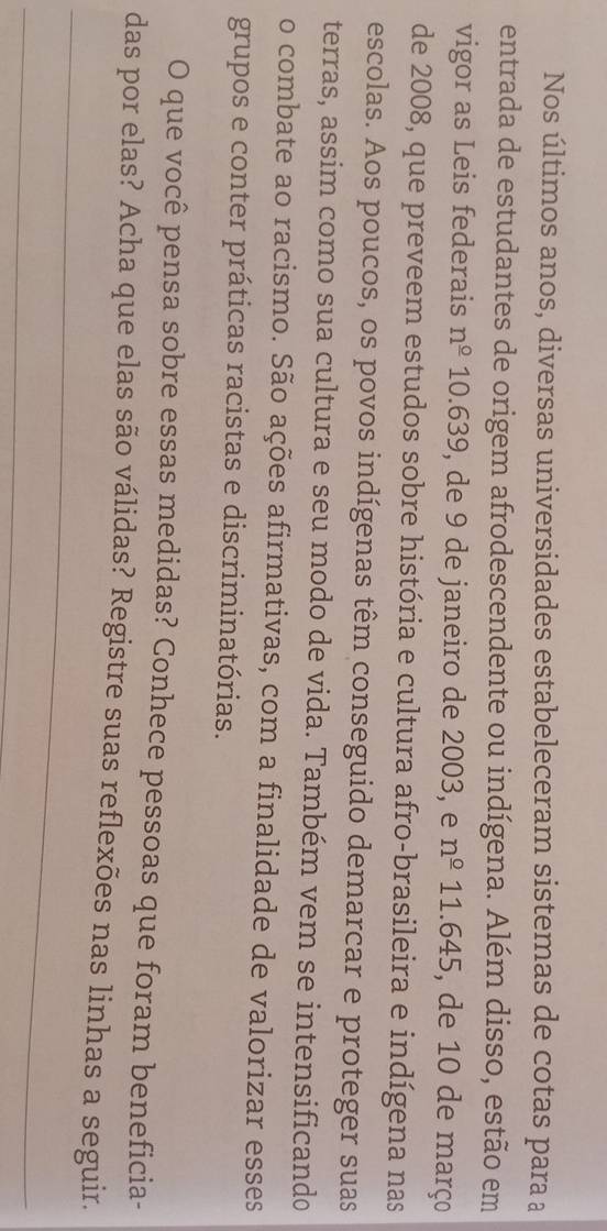 Nos últimos anos, diversas universidades estabeleceram sistemas de cotas para a 
entrada de estudantes de origem afrodescendente ou indígena. Além disso, estão em 
vigor as Leis federais n^(_ circ) 10.639, de 9 de janeiro de 2003, e n^(_ circ) 11 645 , de 10 de março 
de 2008, que preveem estudos sobre história e cultura afro-brasileira e indígena nas 
escolas. Aos poucos, os povos indígenas têm conseguido demarcar e proteger suas 
terras, assim como sua cultura e seu modo de vida. Também vem se intensificando 
o combate ao racismo. São ações afirmativas, com a finalidade de valorizar esses 
grupos e conter práticas racistas e discriminatórias. 
O que você pensa sobre essas medidas? Conhece pessoas que foram beneficia- 
_ 
das por elas? Acha que elas são válidas? Registre suas reflexões nas linhas a seguir. 
_