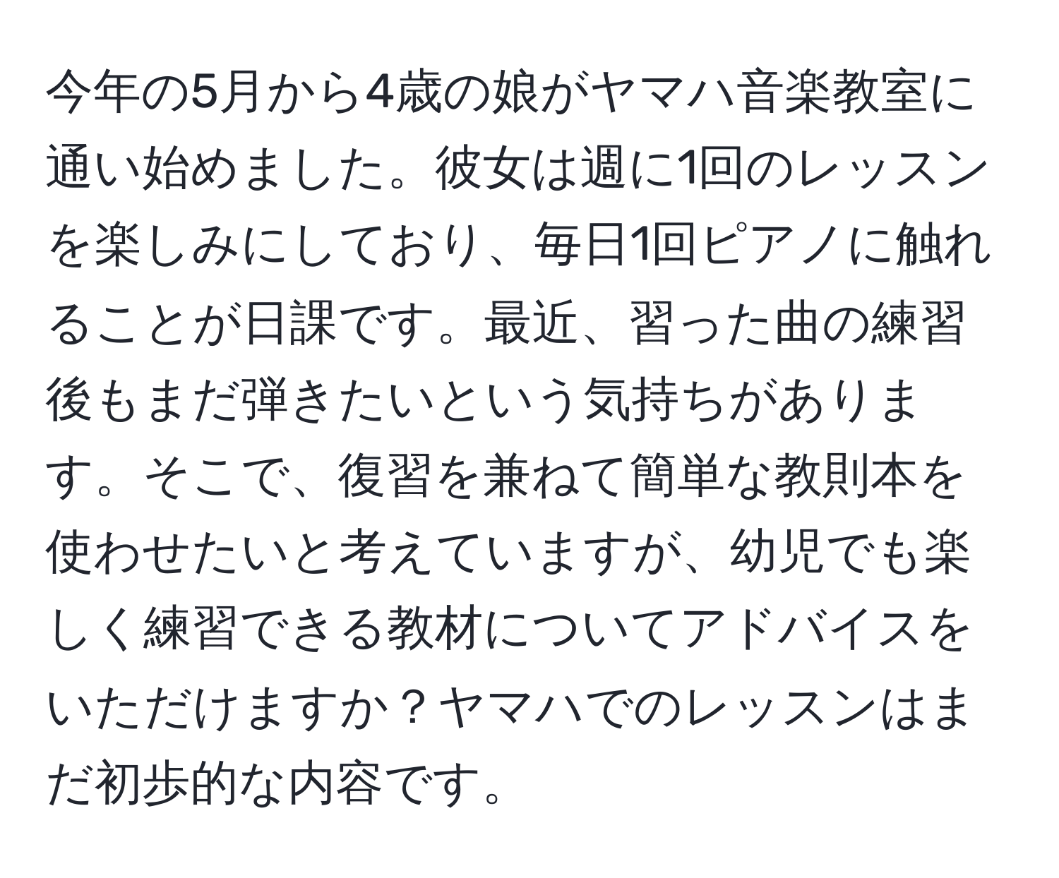 今年の5月から4歳の娘がヤマハ音楽教室に通い始めました。彼女は週に1回のレッスンを楽しみにしており、毎日1回ピアノに触れることが日課です。最近、習った曲の練習後もまだ弾きたいという気持ちがあります。そこで、復習を兼ねて簡単な教則本を使わせたいと考えていますが、幼児でも楽しく練習できる教材についてアドバイスをいただけますか？ヤマハでのレッスンはまだ初歩的な内容です。