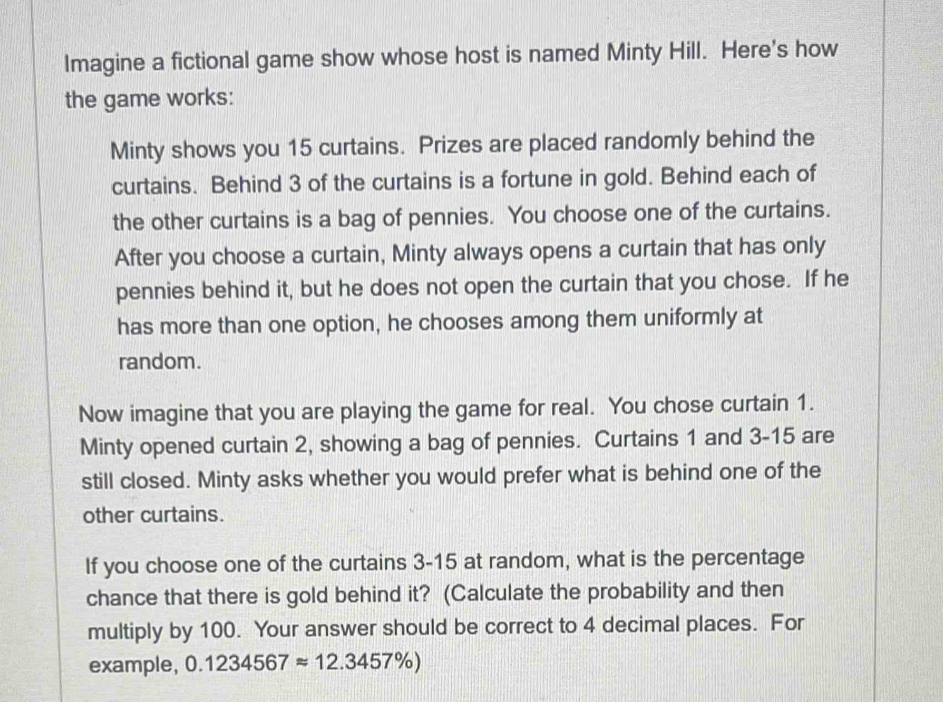 Imagine a fictional game show whose host is named Minty Hill. Here's how 
the game works: 
Minty shows you 15 curtains. Prizes are placed randomly behind the 
curtains. Behind 3 of the curtains is a fortune in gold. Behind each of 
the other curtains is a bag of pennies. You choose one of the curtains. 
After you choose a curtain, Minty always opens a curtain that has only 
pennies behind it, but he does not open the curtain that you chose. If he 
has more than one option, he chooses among them uniformly at 
random. 
Now imagine that you are playing the game for real. You chose curtain 1. 
Minty opened curtain 2, showing a bag of pennies. Curtains 1 and 3-15 are 
still closed. Minty asks whether you would prefer what is behind one of the 
other curtains. 
If you choose one of the curtains 3-15 at random, what is the percentage 
chance that there is gold behind it? (Calculate the probability and then 
multiply by 100. Your answer should be correct to 4 decimal places. For 
example, 0.1234567approx 12.3457% )