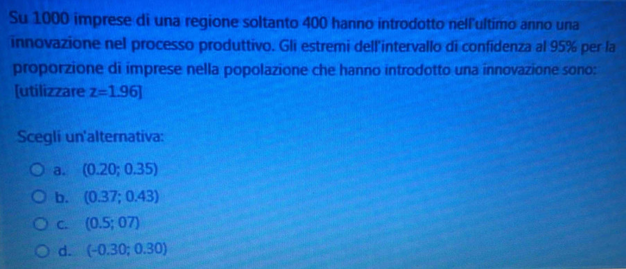 Su 1000 imprese di una regione soltanto 400 hanno introdotto nellultimo anno una
innovazione nel processo produttivo. Gli estremi dell'intervallo di confidenza al 95% per la
proporzione di imprese nella popolazione che hanno introdotto una innovazione sono:
[utilizzare z=1.96]
Scegli un'alternativa:
a. (0.20;0.35)
b. (0.37;0.43)
C. (0.5;07)
d. (-0.30;0.30)