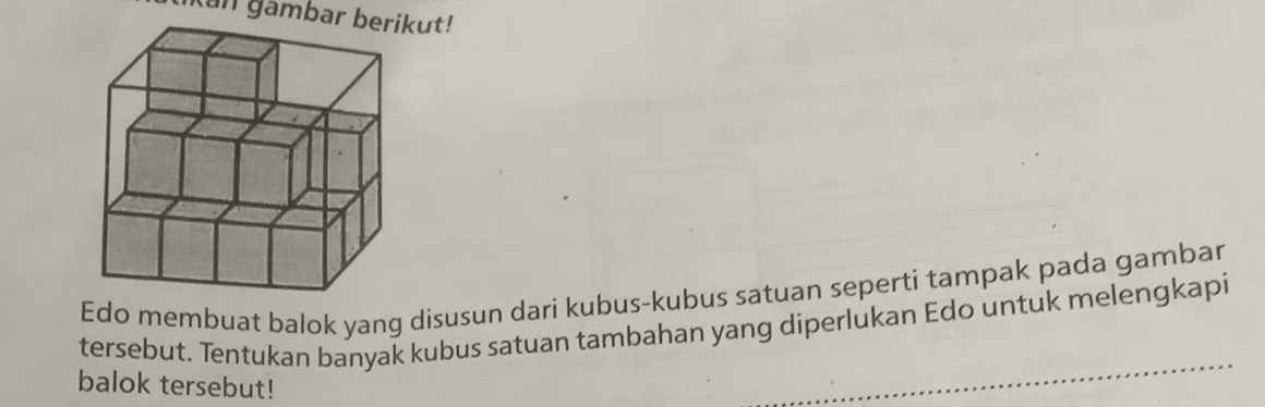 Ian gambar berikut! 
Edo membuat balok yang disusun dari kubus-kubus satuan seperti tampak pada gambar 
tersebut. Tentukan banyak kubus satuan tambahan yang diperlukan Edo untuk melengkapi 
balok tersebut!