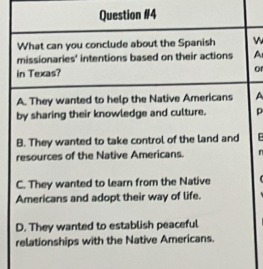 What can you conclude about the Spanish W
missionaries' intentions based on their actions A
in Texas? or
A. They wanted to help the Native Americans A
by sharing their knowledge and culture. p
B. They wanted to take control of the land and B
resources of the Native Americans. n
C. They wanted to learn from the Native
Americans and adopt their way of life.
D. They wanted to establish peaceful
relationships with the Native Americans.