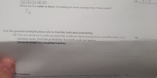 2 3 4 5 13)_ 
What are the odds in favor of drawing an even number from these cards? 
Use the general multiplication rule to find the indicated probability. 
14) You are dealt two cards successively (without replacement) from a shuffled deck of 52 14)_ 
playing cards. Find the probability that both cards are queens 
[Write an integer or a s implified fraction.] 
the problem. 
15) Suppose you bay 1 ticket for ST out of a lottery of 6000 ackisl w hee the prow t the am , _
