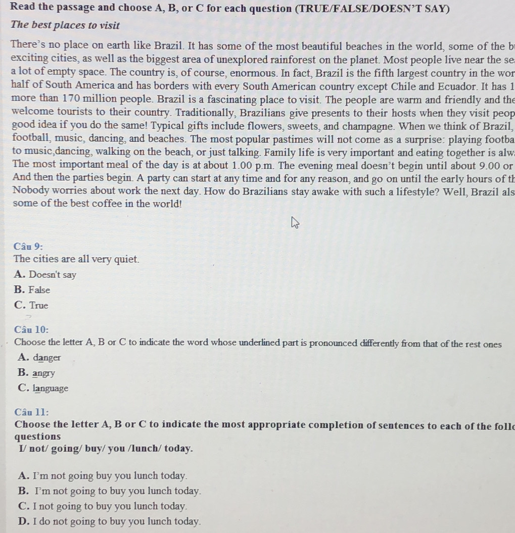 Read the passage and choose A, B, or C for each question (TRUE/FALSE/DOESN’T SAY)
The best places to visit
There's no place on earth like Brazil. It has some of the most beautiful beaches in the world, some of the b
exciting cities, as well as the biggest area of unexplored rainforest on the planet. Most people live near the se
a lot of empty space. The country is, of course, enormous. In fact, Brazil is the fifth largest country in the wor
half of South America and has borders with every South American country except Chile and Ecuador. It has 1
more than 170 million people. Brazil is a fascinating place to visit. The people are warm and friendly and the
welcome tourists to their country. Traditionally, Brazilians give presents to their hosts when they visit peop
good idea if you do the same! Typical gifts include flowers, sweets, and champagne. When we think of Brazil,
football, music, dancing, and beaches. The most popular pastimes will not come as a surprise: playing footba
to music,dancing, walking on the beach, or just talking. Family life is very important and eating together is alw
The most important meal of the day is at about 1.00 p.m. The evening meal doesn’t begin until about 9.00 or
And then the parties begin. A party can start at any time and for any reason, and go on until the early hours of th
Nobody worries about work the next day. How do Brazilians stay awake with such a lifestyle? Well, Brazil als
some of the best coffee in the world!
Câu 9:
The cities are all very quiet.
A. Doesn't say
B. False
C. True
Câu 10:
Choose the letter A, B or C to indicate the word whose underlined part is pronounced differently from that of the rest ones
A. danger
B. angry
C. language
Câu 11:
Choose the letter A, B or C to indicate the most appropriate completion of sentences to each of the follo
questions
I/ not/ going/ buy/ you /lunch/ today.
A. I’m not going buy you lunch today.
B. I’m not going to buy you lunch today.
C. I not going to buy you lunch today.
D. I do not going to buy you lunch today.