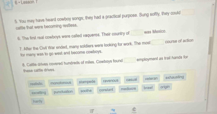 Lesson 7
5. You may have heard cowboy songs; they had a practical purpose. Sung softly, they could^ 
cattle that were becoming restless.
6. The first real cowboys were called vaqueros. Their country of was Mexico.
7. After the Civil War ended, many soldiers were looking for work. The most □ course of action
for many was to go west and become cowboys.
8. Cattle drives covered hundreds of miles. Cowboys found □ employment as trail hands for
these cattle drives.
realistic monotonous stampede ravenous casual veteran exhausting
excelling punctuation soothe constant mediocre brawl origín
hardy
overline z
Pask