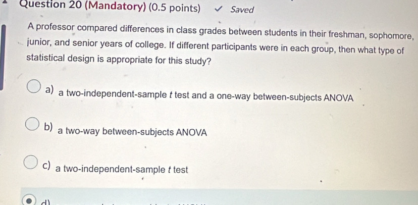 (Mandatory) (0.5 points) Saved
A professor compared differences in class grades between students in their freshman, sophomore,
junior, and senior years of college. If different participants were in each group, then what type of
statistical design is appropriate for this study?
a a two-independent-sample t test and a one-way between-subjects ANOVA
ba two-way between-subjects ANOVA
C a two-independent-sample t test
d