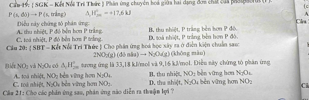 Cầu 19:  SGK - Kết Nối Tri Thức  Phản ứng chuyên hoá giữa hai dạng đơn chất của phosphorus (F).
(c
P(s,di)to P (s, trắng) ^ H_(298)^0=+17,6kJ
A
Điều này chứng tỏ phản ứng:
Câu
A. thu nhiệt, P đỏ bền hơn P trắng. B. thu nhiệt, P trắng bền hơn P đỏ.
C. toả nhiệt, P đỏ bền hơn P trắng. D. toả nhiệt, P trắng bền hơn P đỏ.
Câu 20:  SBT - Kết Nối Tri Thức  Cho phản ứng hoá học xảy ra ở điễn kiện chuẩn sau:
1
2NO_2(g) (đỏ nâu) → N_2O_4(g) (không màu)
Biết NO_2 và N_2O_4 có △ _fH_(298)^0 tương ứng là 33, 18 kJ/mol và 9,16 kJ/mol. Điều này chứng tỏ phản ứng
A. toả nhiệt, NO_2 bền vững hơn N_2O_4. B. thu nhiệt, NO_2 bền vững hơn N_2O_4.
C. toả nhiệt, N_2O_4 bền vững hơn NO_2. D. thu nhiệt, N_2O_4 bền vững hơn NO_2
Câ
Câu 21: Cho các phản ứng sau, phản ứng nào diễn ra thuận lợi ?