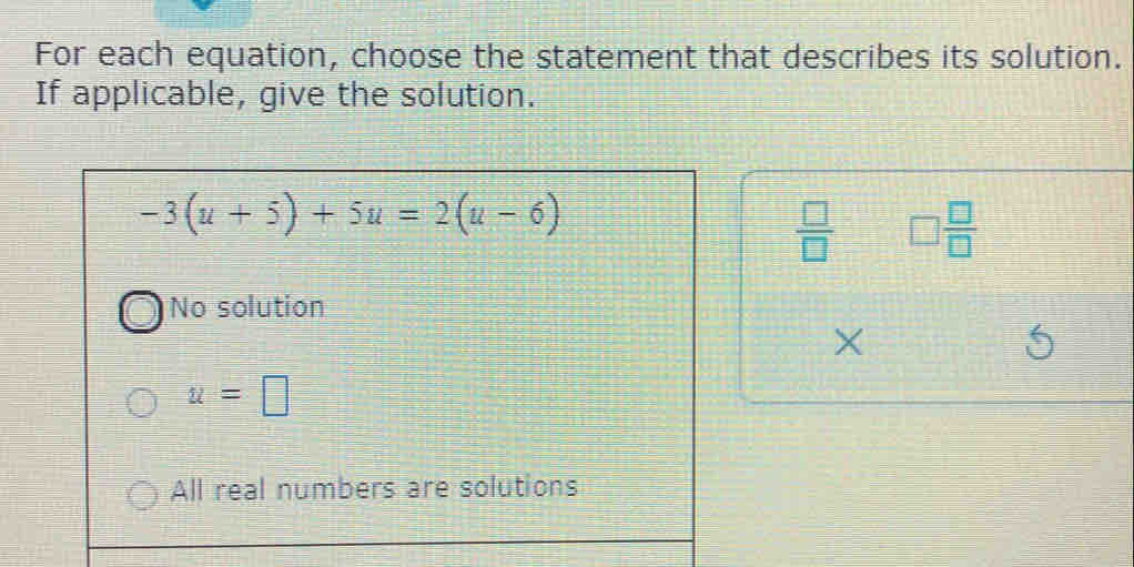 For each equation, choose the statement that describes its solution.
If applicable, give the solution.
-3(u+5)+5u=2(u-6)
 □ /□   □  □ /□  
No solution
X
u=□
All real numbers are solutions