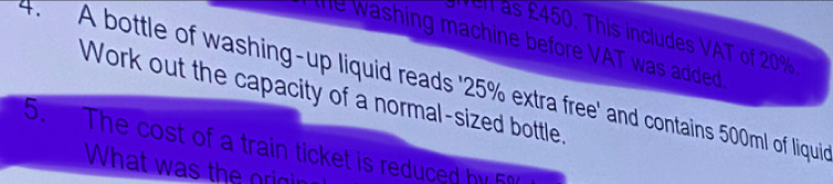 en as £450. This includes VAT of 20%
te washing machine before VAT was added 
4. A bottle of washing-up liquid reads ' 25% extra free' and contains 500ml of liquie 
Work out the capacity of a normal-sized bottle. 
5. The cost of a train ticket is reduced by 5%
What was the origin