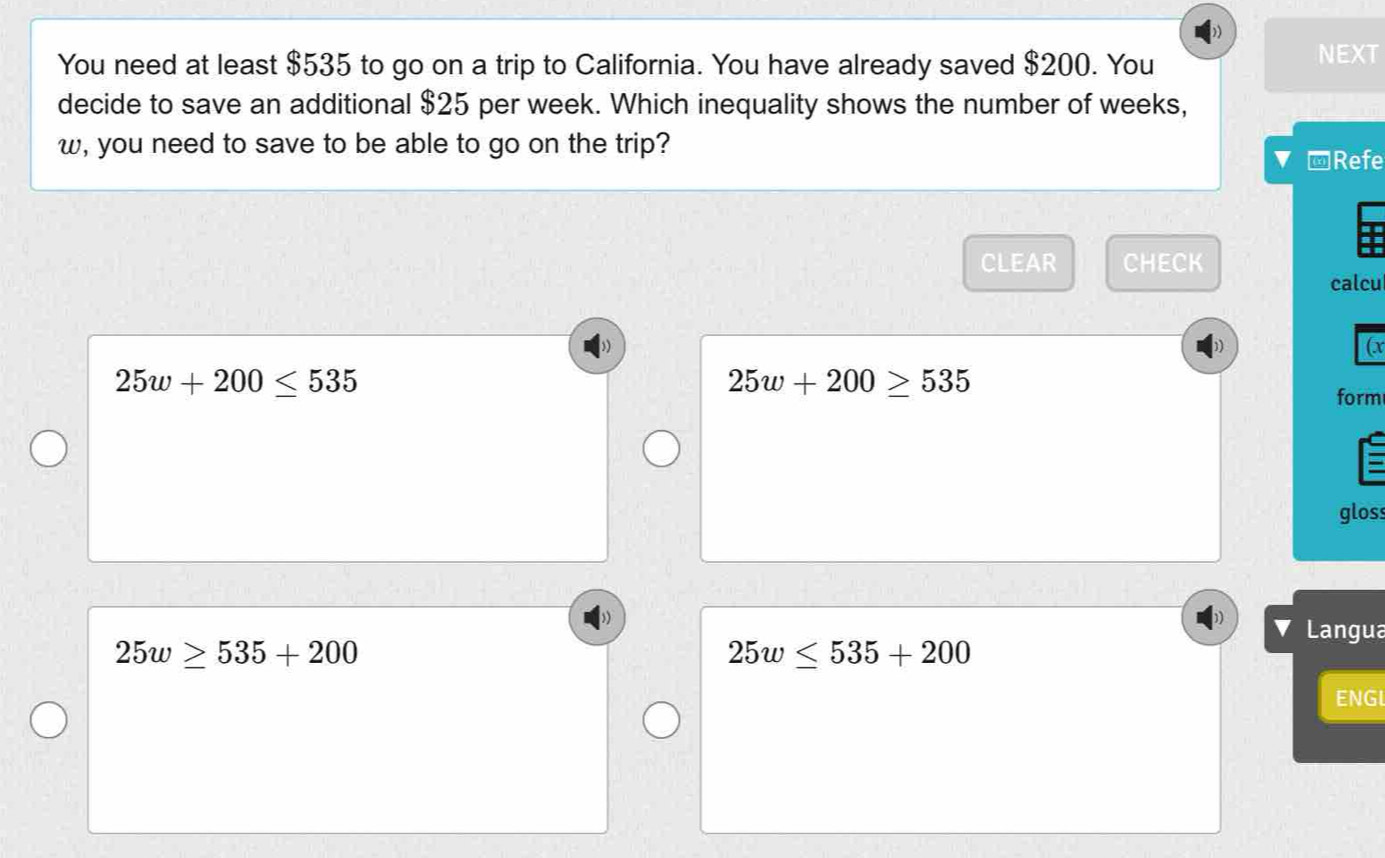 You need at least $535 to go on a trip to California. You have already saved $200. You
NEXT
decide to save an additional $25 per week. Which inequality shows the number of weeks,
w, you need to save to be able to go on the trip?
□Refe
CLEAR CHECK
calcu
(x
25w+200≤ 535
25w+200≥ 535
form
gloss
Langua
25w≥ 535+200
25w≤ 535+200
ENGL