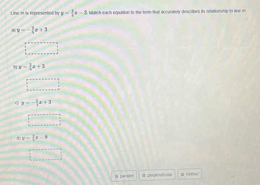 Line m is represented by y= 2/5 x-3. Match each equation to the term that accurately describes its relationship to line m
a) y=- 2/5 x+3
b) y= 2/5 x+3
c) y=- 5/2 x+3
d) y= 2/5 x-9
parallel :: perpendicular = neither