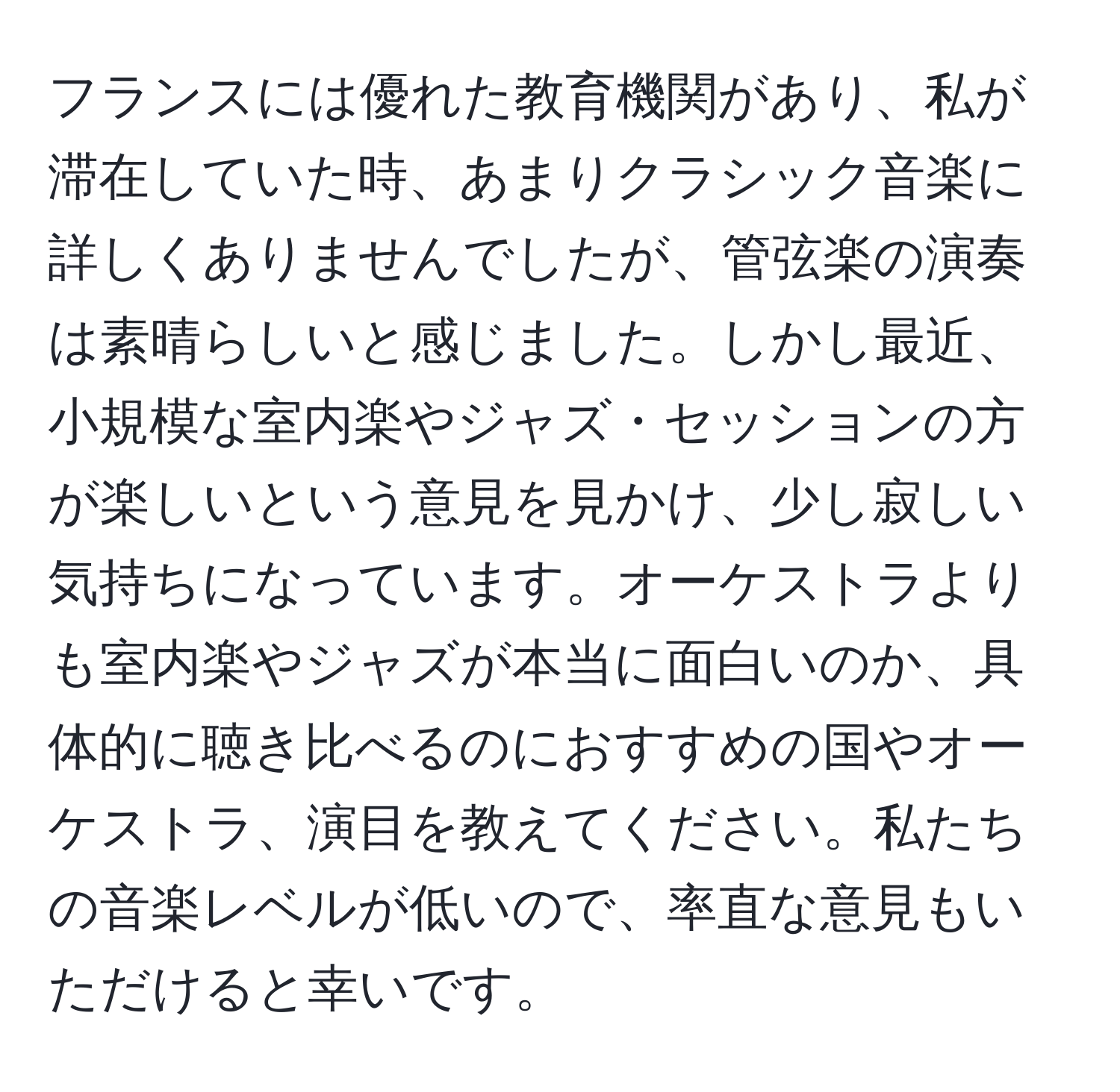 フランスには優れた教育機関があり、私が滞在していた時、あまりクラシック音楽に詳しくありませんでしたが、管弦楽の演奏は素晴らしいと感じました。しかし最近、小規模な室内楽やジャズ・セッションの方が楽しいという意見を見かけ、少し寂しい気持ちになっています。オーケストラよりも室内楽やジャズが本当に面白いのか、具体的に聴き比べるのにおすすめの国やオーケストラ、演目を教えてください。私たちの音楽レベルが低いので、率直な意見もいただけると幸いです。
