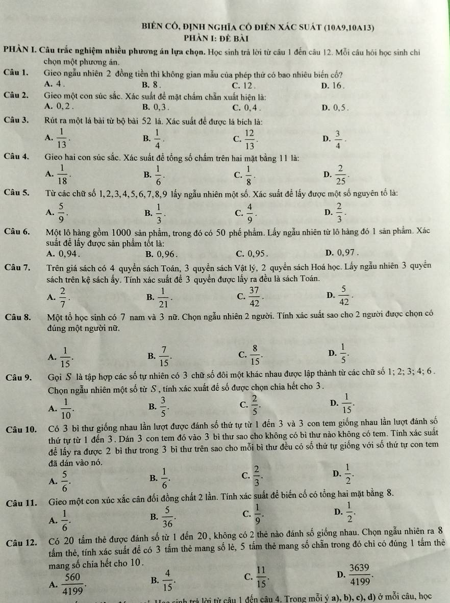 biên cô, định nghĩa cô điên Xác suát (10A9,10A13)
Phản I: đề bài
PHÀN I. Câu trắc nghiệm nhiều phương án lựa chọn. Học sinh trả lời từ câu 1 đến câu 12. Mỗi câu hỏi học sinh chi
chọn một phương ản.
Câu 1. Gieo ngẫu nhiên 2 đồng tiền thì không gian mẫu của phép thử có bao nhiêu biến cố?
A. 4 . B. 8 . C. 12 . D. 16 .
Câu 2.  Gieo một con súc sắc. Xác suất để mặt chấm chẵn xuất hiện là:
A. 0, 2 . B. 0, 3 . C. 0, 4 . D. 0, 5 .
Câu 3. Rút ra một lá bài từ bộ bài 52 lá. Xác suất để được lá bích là:
A.  1/13 .  1/4 .  12/13 .  3/4 ·
B.
C.
D.
Câu 4. Gieo hai con súc sắc. Xác suất đề tổng số chấm trên hai mặt bằng 11 là:
A.  1/18 .  1/6 .  1/8 ·  2/25 .
B.
C.
D.
Câu 5. Từ các chữ số 1,2,3,4,5,6,7,8,9 lấy ngẫu nhiên một số. Xác suất để lấy được một số nguyên tố là:
A.  5/9 .  1/3 .  4/9 .  2/3 .
B.
C.
D.
Câu 6. Một lô hàng gồm 1000 sản phẩm, trong đó có 50 phế phẩm. Lấy ngẫu nhiên từ lô hàng đó 1 săn phẩm. Xác
suất đề lấy được sản phẩm tốt là:
A. 0, 94 . B. 0, 96 . C. 0,95 . D. 0,97 .
Câu 7. Trên giá sách có 4 quyền sách Toán, 3 quyền sách Vật lý, 2 quyền sách Hoá học. Lấy ngẫu nhiên 3 quyền
sách trên kệ sách ấy. Tính xác suất đề 3 quyền được lấy ra đều là sách Toán.
A.  2/7 .  1/21 .  37/42 .  5/42 .
B.
C.
D.
Câu 8. Một tổ học sinh có 7 nam và 3 nữ. Chọn ngẫu nhiên 2 người. Tính xác suất sao cho 2 người được chọn có
dúng một người nữ.
A.  1/15 .  7/15 .  8/15   1/5 .
B.
C.
D.
Câu 9. Gọi S là tập hợp các số tự nhiên có 3 chữ số đôi một khác nhau được lập thành từ các chữ số 1; 2; 3; 4; 6 .
Chọn ngẫu nhiên một số từ S , tính xác xuất để số được chọn chia hết cho 3.
A.  1/10 .  3/5 .  2/5 . D.  1/15 .
B.
C.
Câu 10. Có 3 bì thư giống nhau lần lượt được đánh số thứ tự từ 1 đến 3 và 3 con tem giống nhau lần lượt đánh số
thứ tự từ 1 đến 3. Dán 3 con tem đó vào 3 bì thư sao cho không có bì thư nào không có tem. Tính xác suất
để lấy ra được 2 bì thư trong 3 bì thư trên sao cho mỗi bì thư đều có số thứ tự giống với số thứ tự con tem
đã dán vào nó.
A.  5/6 .  1/6 . C.  2/3 . D.  1/2 .
B.
Câu 11. Gieo một con xúc xắc cân đối đồng chất 2 lần. Tính xác suất để biến cố có tổng hai mặt bằng 8.
A.  1/6 .  5/36 .  1/9 . D.  1/2 .
B.
C.
Câu 12. Có 20 tấm thẻ được đánh số từ 1 đến 20, không có 2 thẻ nào đánh số giống nhau. Chọn ngẫu nhiên ra 8
tấm thẻ, tính xác suất để có 3 tấm thẻ mang số lẻ, 5 tấm thẻ mang số chẵn trong đó chỉ có đúng 1 tấm thẻ
mang số chia hết cho 10 .
C.
A.  560/4199 .  4/15 .  11/15 . D.  3639/4199 .
B.
n sinh trả lời từ câu 1 đến câu 4. Trong mỗi ý a), b), c), d) ở mỗi câu, học