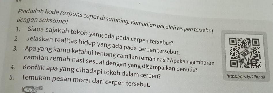 dengan saksama! 
Pindailah kode respons cepat di samping. Kemudian bacalah cerpen tersebut 
1. Siapa sajakah tokoh yang ada pada cerpen tersebut? 
2. Jelaskan realitas hidup yang ada pada cerpen tersebut. 
3. Apa yang kamu ketahui tentang camilan remah nasi? Apakah gambaran 
camilan remah nasi sesuai dengan yang disampaikan penulis? 
4. Konflik apa yang dihadapi tokoh dalam cerpen? https://qrs.ly/2lfnhq9 
5. Temukan pesan moral dari cerpen tersebut.