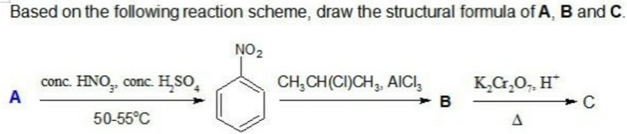 Based on the following reaction scheme, draw the structural formula of A, B and C. 
A frac cecHNO_3.cos ecH_2SO_4□ xrightarrow CH_3CH(Cl)CH_3CH(C)CH_3.AlCl_3to B&frac K_2C_2O_7H^+△  C