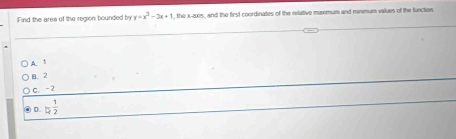 Find the area of the region bounded by y=x^3-3x+1 , the x-axis, and the first coordinates of the relative maximum and minimum values of the function.
A. 1
B. 2
C. -2
D. □  1/2 