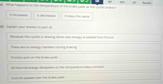 It mcreeses It decmeases It stays the same
b) (Expilain your amser to part a).
Because the cyclist is slowing down, less enengy is wasted from friction
There are mo-emengy transiers during ibraking
Friction acs on the ibrake pads
All thermal amergy dissipanes so the temperature stays constart
Cool an pesses over the Ibrake pads