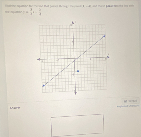 Find the equation for the line that passes through the point (1,-4) , and that is parallel to the line with 
the equation y= 3/4 x- 3/4 
Keypad 
Answer 
Keyboard Shortcuts