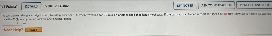 (−/1 Points) DETAILS STRIG2 3.6.042. MY NOTES ASK YOUR TEACHER PRACTICE ANOTHER 
A car travels along a straight road, heading east for 1 h, then traveling for 30 min on another road that leads northeast. If the car has maintained a constant speed of 40 mi/h, how far is it from its starting 
position? (Round your answer to one decimal place.)
mi
Need Help? Read It