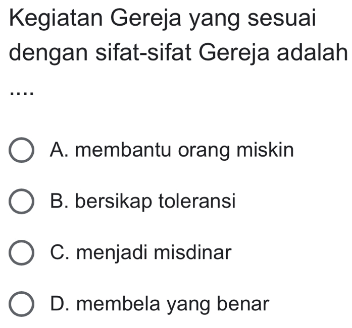 Kegiatan Gereja yang sesuai
dengan sifat-sifat Gereja adalah
....
A. membantu orang miskin
B. bersikap toleransi
C. menjadi misdinar
D. membela yang benar