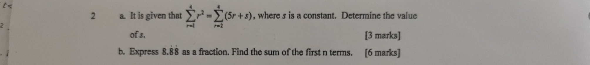 t< 
2 a. It is given that sumlimits _(r=1)^4r^2=sumlimits _(r=2)^4(5r+s) , where s is a constant. Determine the value 
of s. [3 marks] 
b. Express 8.dot 8dot 8 as a fraction. Find the sum of the first n terms. [6 marks]