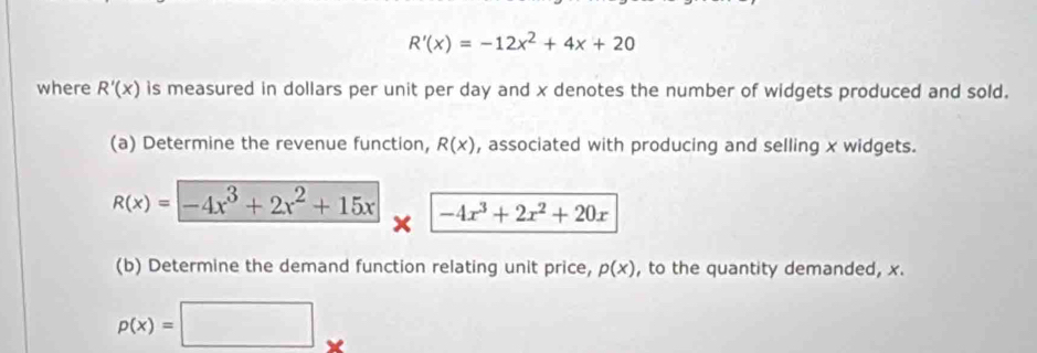 R'(x)=-12x^2+4x+20
where R'(x) is measured in dollars per unit per day and x denotes the number of widgets produced and sold. 
(a) Determine the revenue function, R(x) , associated with producing and selling x widgets.
R(x)=-4x^3+2x^2+15x -4x^3+2x^2+20x
x
(b) Determine the demand function relating unit price, p(x) , to the quantity demanded, x.
p(x)=□