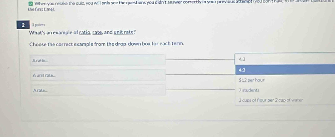 When you retake the quiz, you will only see the questions you didn't answer correctly in your previous attempt (you don't have to re-answer questions
the first time).
2 3 points
What's an example of ratio, rate, and unit rate?
Choose the correct example from the drop-down box for each term.
Aratio._
4:3
4:3
A unit rate...
$12 per hour
A rate 7 students
3 cups of flour per 2 cup of water