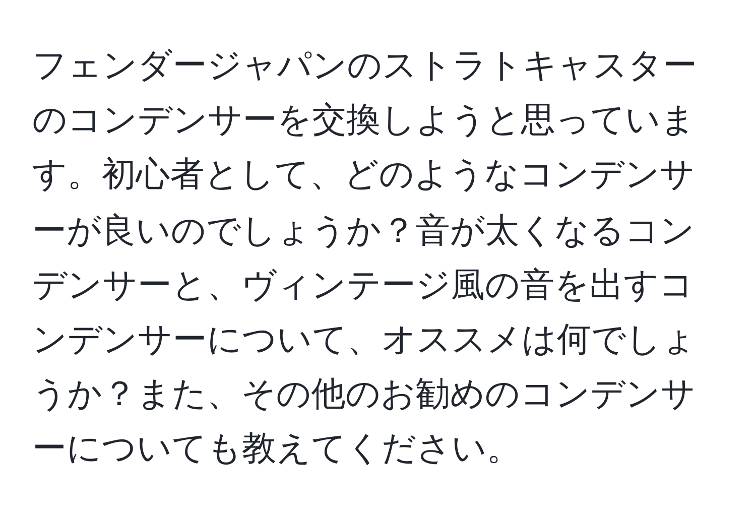 フェンダージャパンのストラトキャスターのコンデンサーを交換しようと思っています。初心者として、どのようなコンデンサーが良いのでしょうか？音が太くなるコンデンサーと、ヴィンテージ風の音を出すコンデンサーについて、オススメは何でしょうか？また、その他のお勧めのコンデンサーについても教えてください。