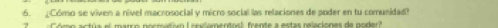 ¿Cómo se viven a nível macrosocial y micro social las relaciones de poder en tu comunidad? 
Có mo actúa el marco nocmativn ( reciamentoal frente a estas relaciones de node